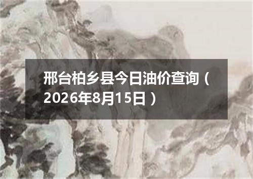 邢台柏乡县今日油价查询（2026年8月15日）