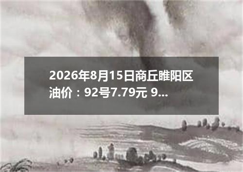 2026年8月15日商丘睢阳区油价：92号7.79元 95号8.32元