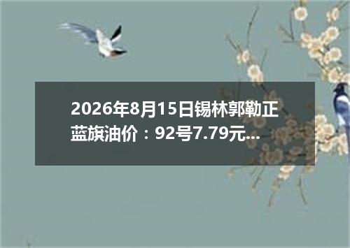 2026年8月15日锡林郭勒正蓝旗油价：92号7.79元 95号8.27元