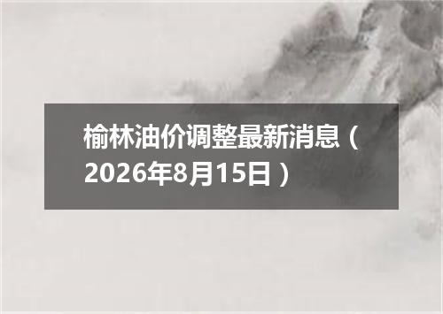 榆林油价调整最新消息（2026年8月15日）