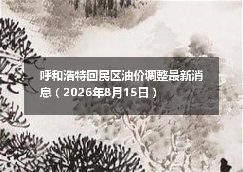 呼和浩特回民区油价调整最新消息（2026年8月15日）