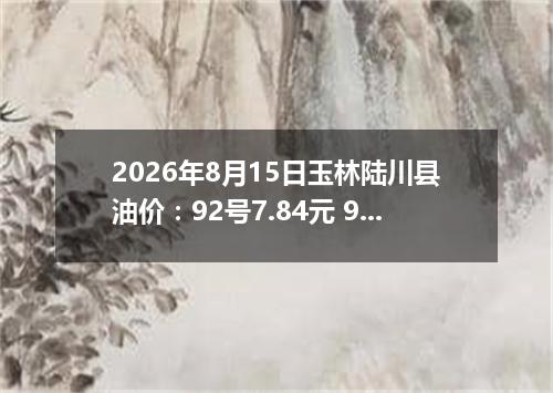 2026年8月15日玉林陆川县油价：92号7.84元 95号8.47元