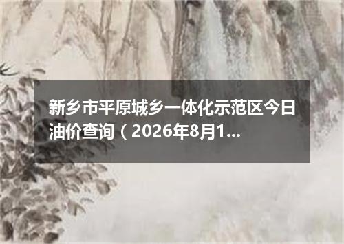 新乡市平原城乡一体化示范区今日油价查询（2026年8月15日）