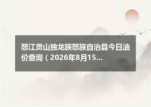 怒江贡山独龙族怒族自治县今日油价查询（2026年8月15日）