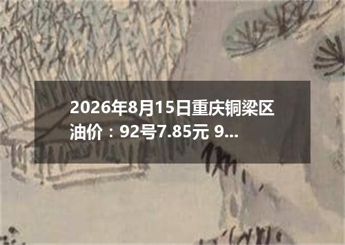 2026年8月15日重庆铜梁区油价：92号7.85元 95号8.29元