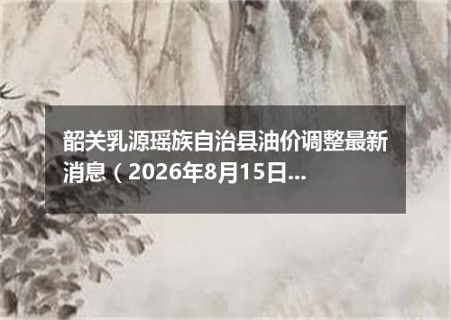 韶关乳源瑶族自治县油价调整最新消息（2026年8月15日）