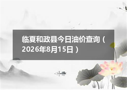 临夏和政县今日油价查询（2026年8月15日）