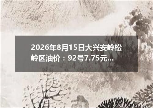 2026年8月15日大兴安岭松岭区油价：92号7.75元 95号8.3元