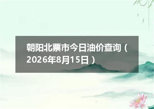 朝阳北票市今日油价查询（2026年8月15日）