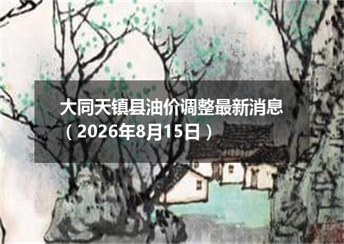 大同天镇县油价调整最新消息（2026年8月15日）