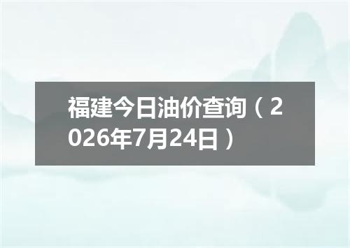 福建今日油价查询（2026年7月24日）