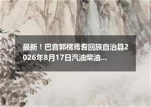 最新！巴音郭楞焉耆回族自治县2026年8月17日汽油柴油价格一览