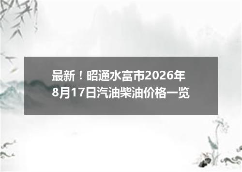 最新！昭通水富市2026年8月17日汽油柴油价格一览