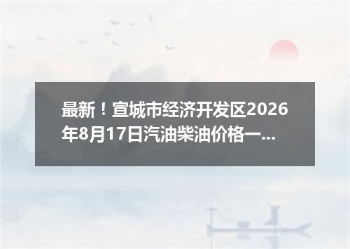 最新！宣城市经济开发区2026年8月17日汽油柴油价格一览