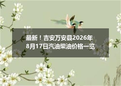 最新！吉安万安县2026年8月17日汽油柴油价格一览