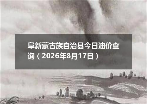 阜新蒙古族自治县今日油价查询（2026年8月17日）