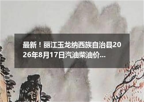 最新！丽江玉龙纳西族自治县2026年8月17日汽油柴油价格一览