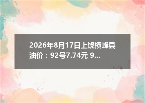 2026年8月17日上饶横峰县油价：92号7.74元 95号8.31元