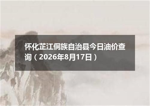 怀化芷江侗族自治县今日油价查询（2026年8月17日）
