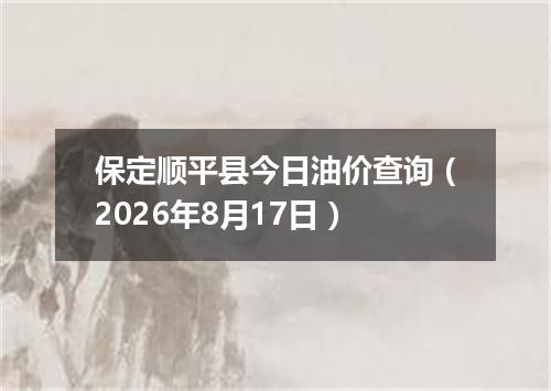 保定顺平县今日油价查询（2026年8月17日）