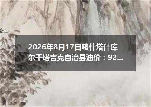 2026年8月17日喀什塔什库尔干塔吉克自治县油价：92号7.56元 95号8.1元