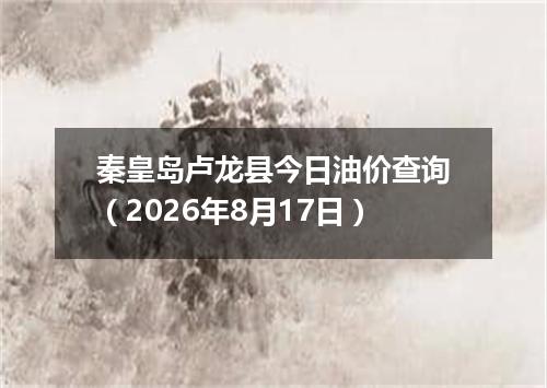 秦皇岛卢龙县今日油价查询（2026年8月17日）