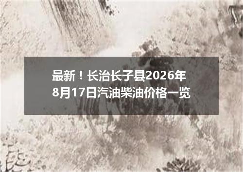 最新！长治长子县2026年8月17日汽油柴油价格一览