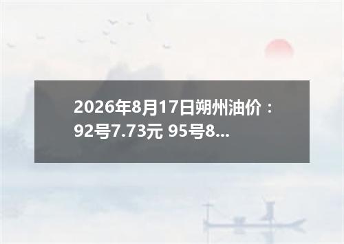 2026年8月17日朔州油价：92号7.73元 95号8.35元