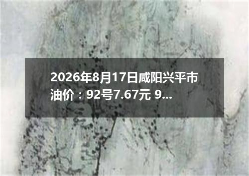 2026年8月17日咸阳兴平市油价：92号7.67元 95号8.1元