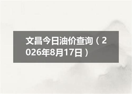 文昌今日油价查询（2026年8月17日）