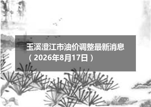 玉溪澄江市油价调整最新消息（2026年8月17日）