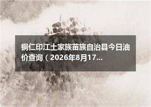 铜仁印江土家族苗族自治县今日油价查询（2026年8月17日）