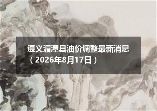 遵义湄潭县油价调整最新消息（2026年8月17日）