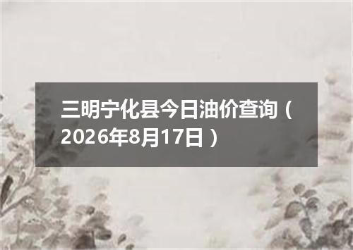 三明宁化县今日油价查询（2026年8月17日）
