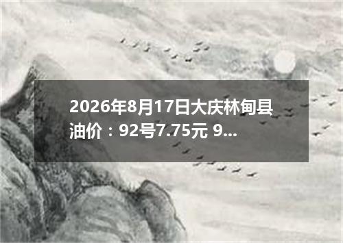 2026年8月17日大庆林甸县油价：92号7.75元 95号8.3元