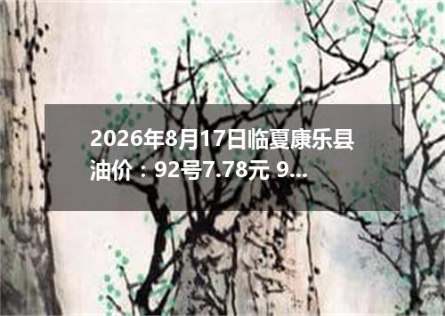 2026年8月17日临夏康乐县油价：92号7.78元 95号8.31元