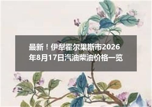 最新！伊犁霍尔果斯市2026年8月17日汽油柴油价格一览