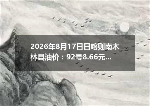2026年8月17日日喀则南木林县油价：92号8.66元 95号9.16元