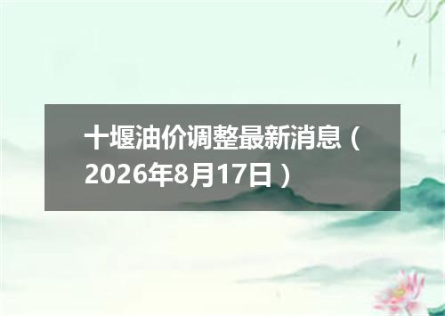 十堰油价调整最新消息（2026年8月17日）