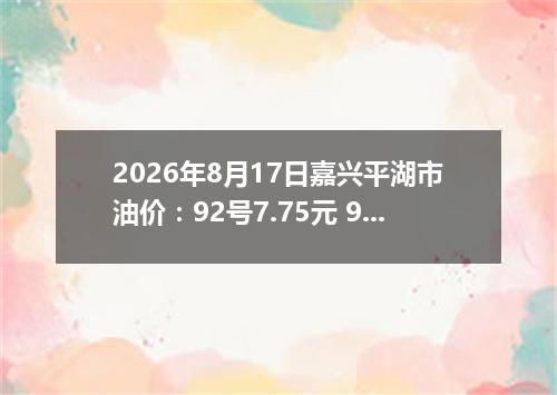 2026年8月17日嘉兴平湖市油价：92号7.75元 95号8.25元
