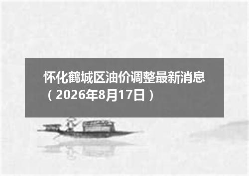 怀化鹤城区油价调整最新消息（2026年8月17日）