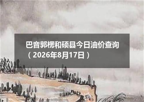 巴音郭楞和硕县今日油价查询（2026年8月17日）