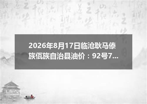 2026年8月17日临沧耿马傣族佤族自治县油价：92号7.93元 95号8.51元