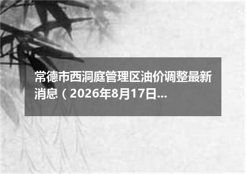 常德市西洞庭管理区油价调整最新消息（2026年8月17日）