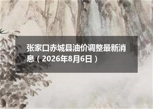 张家口赤城县油价调整最新消息（2026年8月6日）