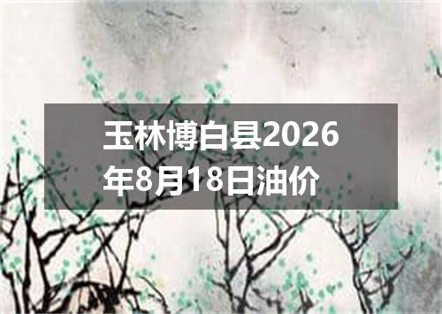 玉林博白县2026年8月18日油价