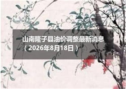 山南隆子县油价调整最新消息（2026年8月18日）