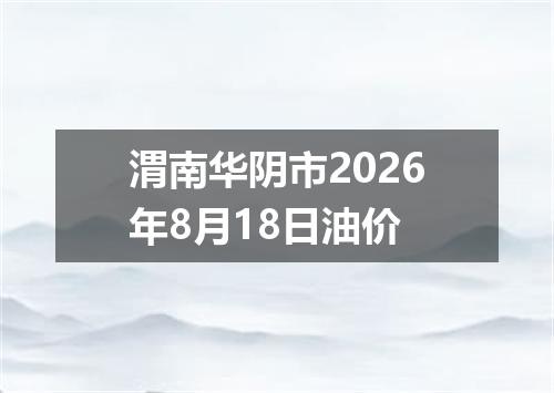 渭南华阴市2026年8月18日油价