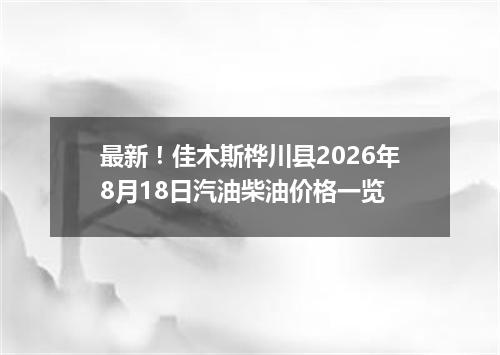 最新！佳木斯桦川县2026年8月18日汽油柴油价格一览