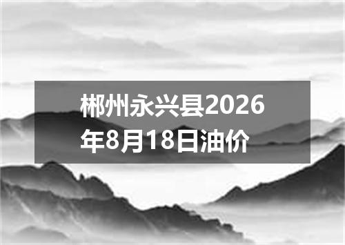 郴州永兴县2026年8月18日油价